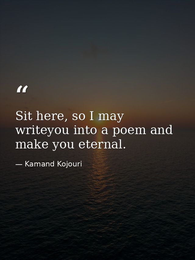 Sit here, so I may writeyou into a poem and make you eternal. — Kamand Kojouri