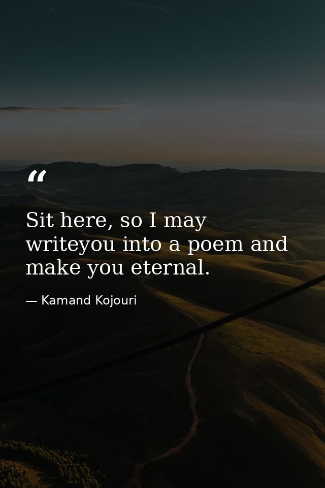 Sit here, so I may writeyou into a poem and make you eternal. — Kamand Kojouri