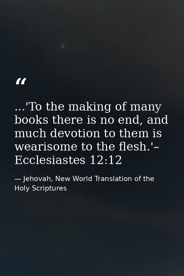 ...'To the making of many books there is no end, and much devotion to them is wearisome to the flesh.'– Ecclesiastes 12: — Jehovah, New World Translation of the Holy Scriptures