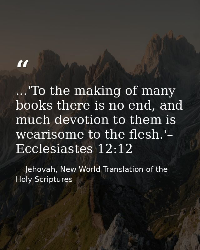 ...'To the making of many books there is no end, and much devotion to them is wearisome to the flesh.'– Ecclesiastes 12: — Jehovah, New World Translation of the Holy Scriptures