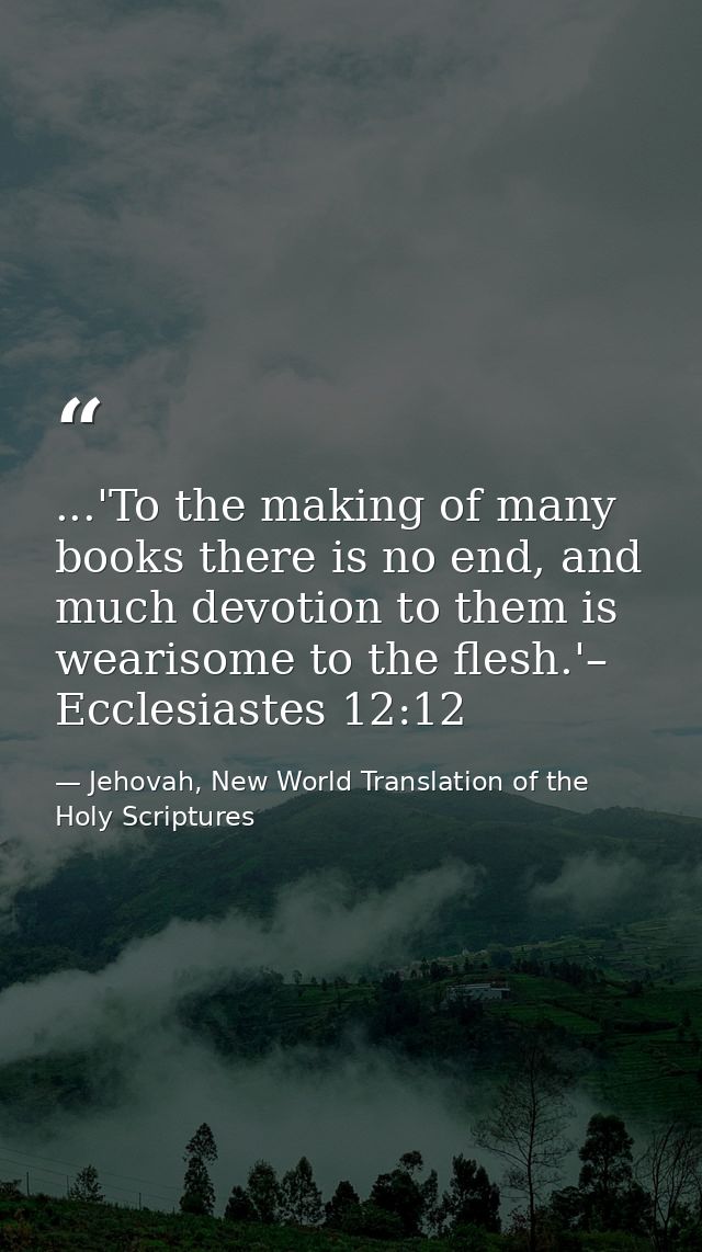 ...'To the making of many books there is no end, and much devotion to them is wearisome to the flesh.'– Ecclesiastes 12: — Jehovah, New World Translation of the Holy Scriptures