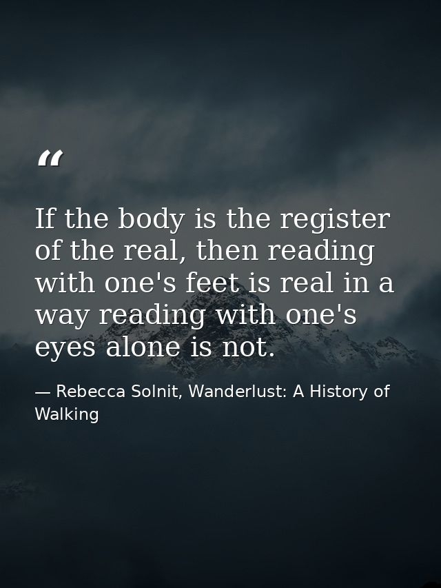 If the body is the register of the real, then reading with one's feet is real in a way reading with one's eyes alone is  — Rebecca Solnit, Wanderlust: A History of Walking