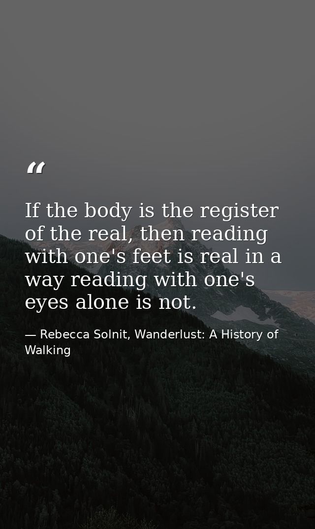 If the body is the register of the real, then reading with one's feet is real in a way reading with one's eyes alone is  — Rebecca Solnit, Wanderlust: A History of Walking