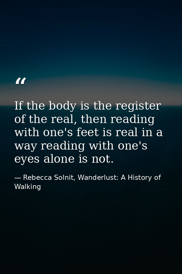 If the body is the register of the real, then reading with one's feet is real in a way reading with one's eyes alone is  — Rebecca Solnit, Wanderlust: A History of Walking