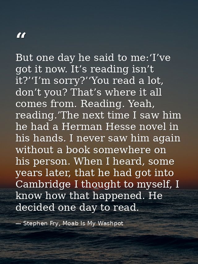 But one day he said to me:‘I’ve got it now. It’s reading isn’t it?’‘I’m sorry?’‘You read a lot, don’t you? That’s where  — Stephen Fry, Moab Is My Washpot