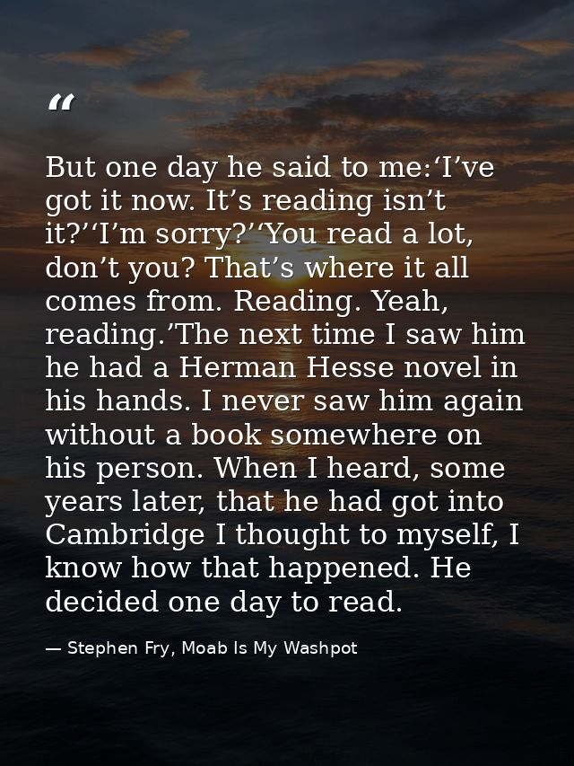 But one day he said to me:‘I’ve got it now. It’s reading isn’t it?’‘I’m sorry?’‘You read a lot, don’t you? That’s where  — Stephen Fry, Moab Is My Washpot
