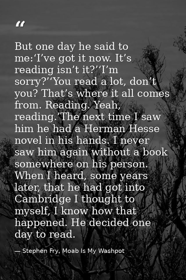 But one day he said to me:‘I’ve got it now. It’s reading isn’t it?’‘I’m sorry?’‘You read a lot, don’t you? That’s where  — Stephen Fry, Moab Is My Washpot