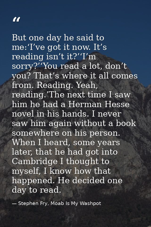 But one day he said to me:‘I’ve got it now. It’s reading isn’t it?’‘I’m sorry?’‘You read a lot, don’t you? That’s where  — Stephen Fry, Moab Is My Washpot