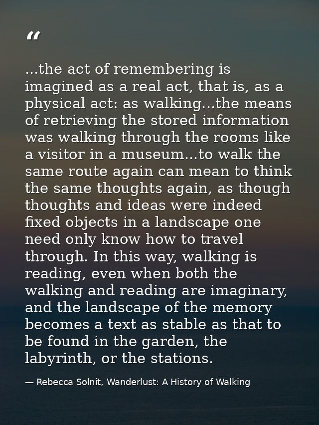 ...the act of remembering is imagined as a real act, that is, as a physical act: as walking...the means of retrieving th — Rebecca Solnit, Wanderlust: A History of Walking