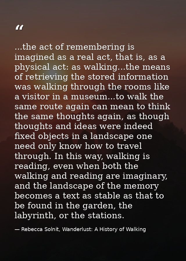 ...the act of remembering is imagined as a real act, that is, as a physical act: as walking...the means of retrieving th — Rebecca Solnit, Wanderlust: A History of Walking