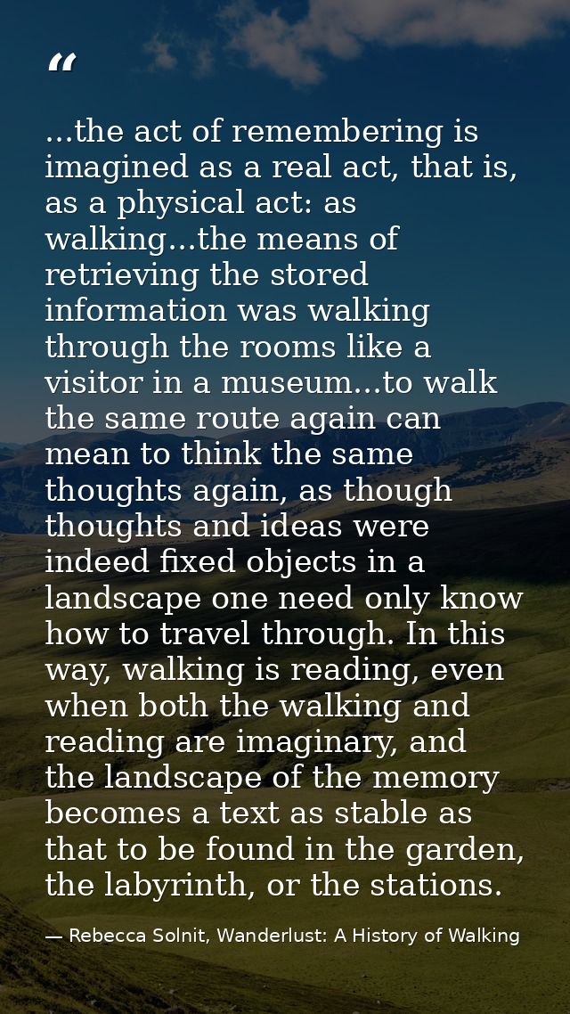 ...the act of remembering is imagined as a real act, that is, as a physical act: as walking...the means of retrieving th — Rebecca Solnit, Wanderlust: A History of Walking