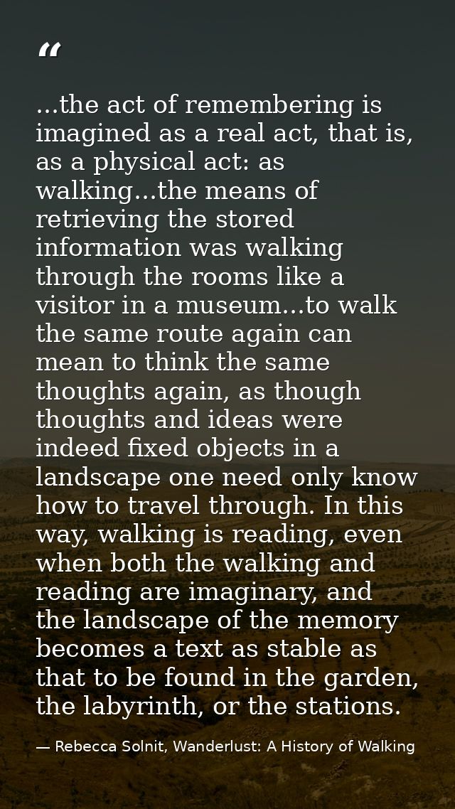 ...the act of remembering is imagined as a real act, that is, as a physical act: as walking...the means of retrieving th — Rebecca Solnit, Wanderlust: A History of Walking