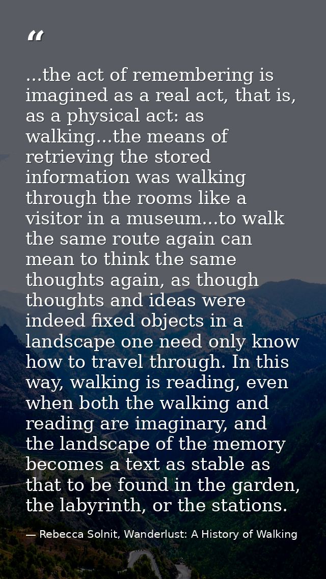 ...the act of remembering is imagined as a real act, that is, as a physical act: as walking...the means of retrieving th — Rebecca Solnit, Wanderlust: A History of Walking
