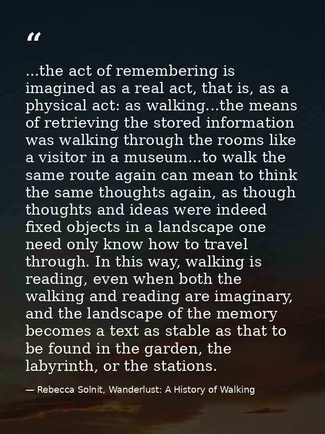 ...the act of remembering is imagined as a real act, that is, as a physical act: as walking...the means of retrieving th — Rebecca Solnit, Wanderlust: A History of Walking