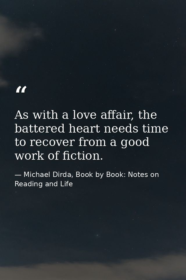 As with a love affair, the battered heart needs time to recover from a good work of fiction. — Michael Dirda, Book by Book: Notes on Reading and Life