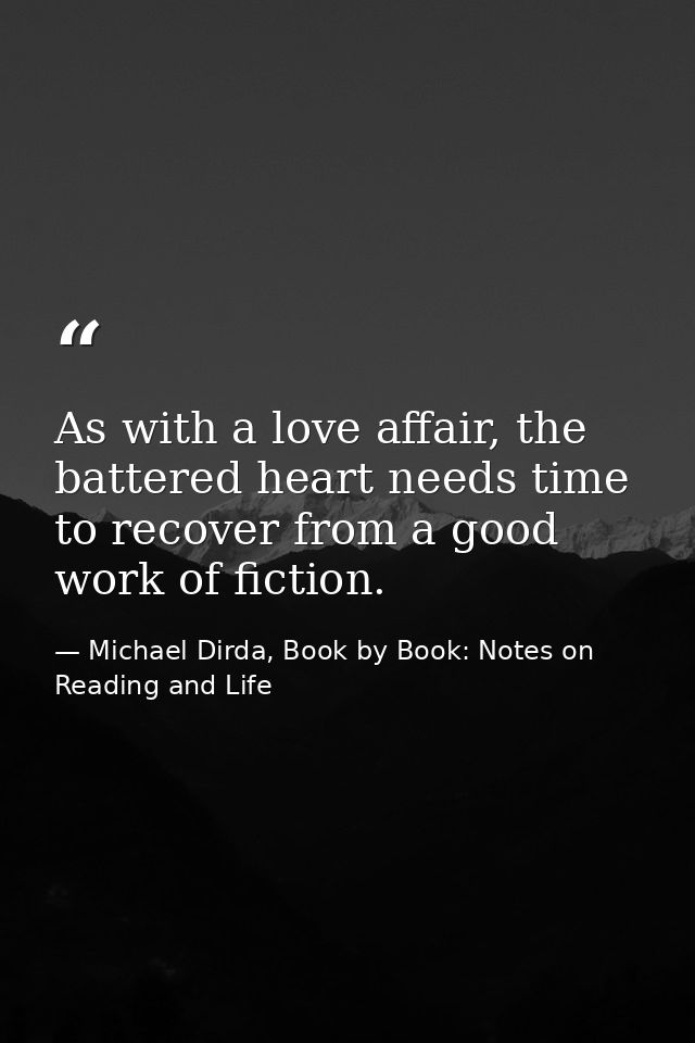 As with a love affair, the battered heart needs time to recover from a good work of fiction. — Michael Dirda, Book by Book: Notes on Reading and Life