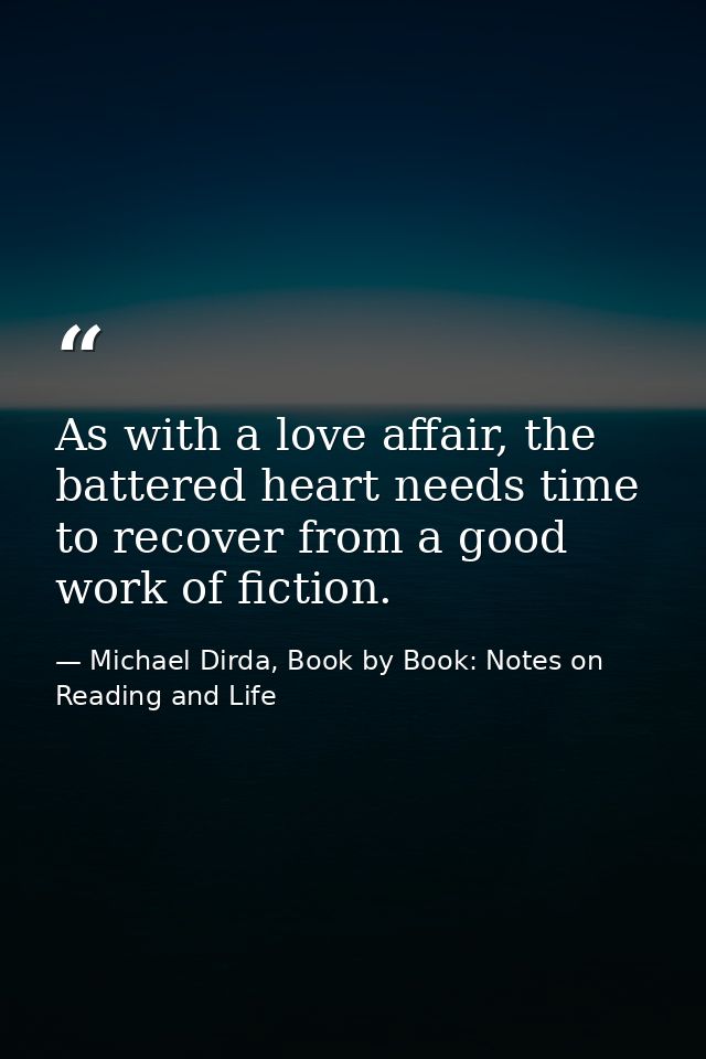 As with a love affair, the battered heart needs time to recover from a good work of fiction. — Michael Dirda, Book by Book: Notes on Reading and Life