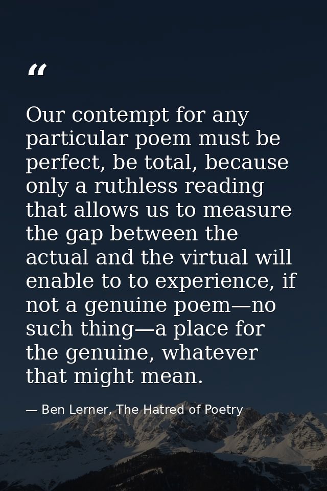 Our contempt for any particular poem must be perfect, be total, because only a ruthless reading that allows us to measur — Ben Lerner, The Hatred of Poetry
