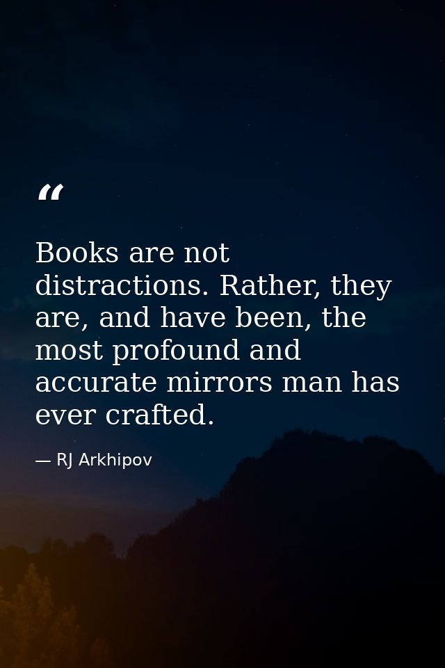 Books are not distractions. Rather, they are, and have been, the most profound and accurate mirrors man has ever crafted — RJ Arkhipov