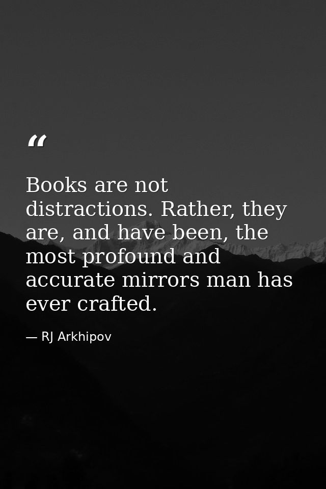 Books are not distractions. Rather, they are, and have been, the most profound and accurate mirrors man has ever crafted — RJ Arkhipov