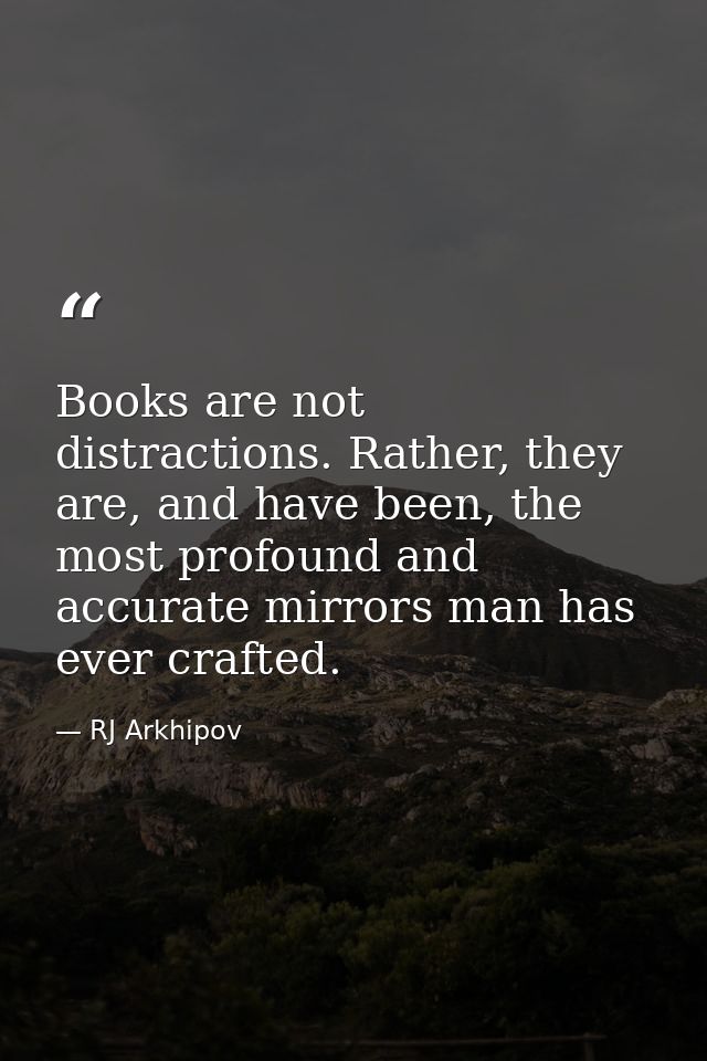 Books are not distractions. Rather, they are, and have been, the most profound and accurate mirrors man has ever crafted — RJ Arkhipov