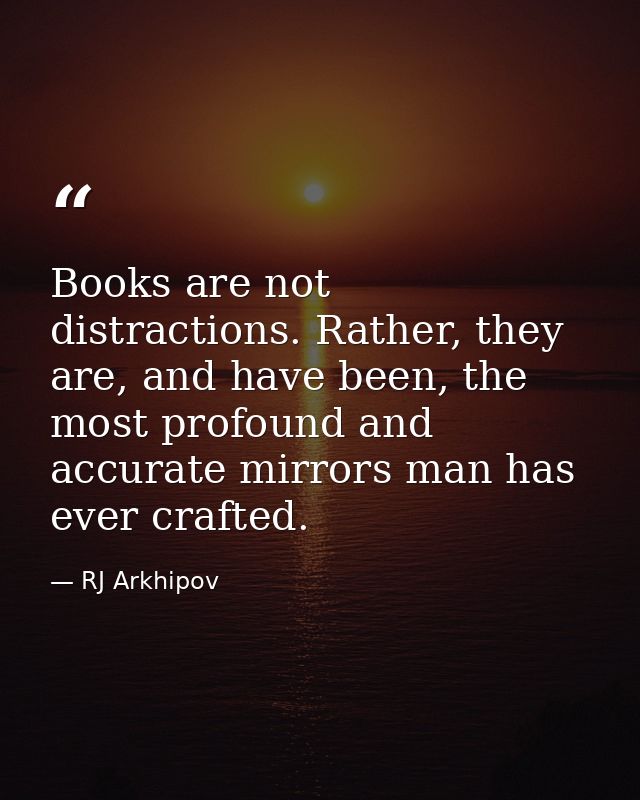 Books are not distractions. Rather, they are, and have been, the most profound and accurate mirrors man has ever crafted — RJ Arkhipov