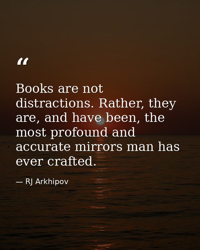 Books are not distractions. Rather, they are, and have been, the most profound and accurate mirrors man has ever crafted — RJ Arkhipov