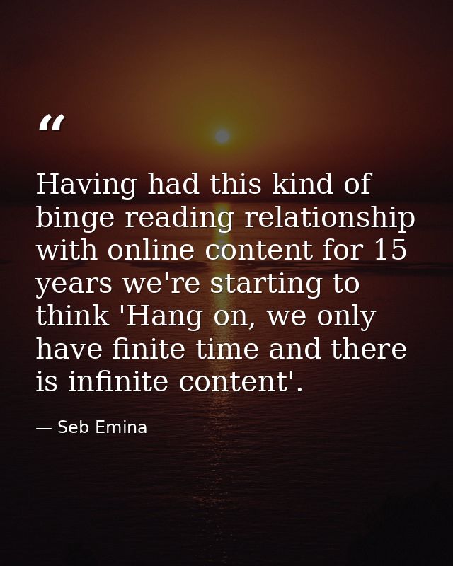 Having had this kind of binge reading relationship with online content for 15 years we're starting to think 'Hang on, we — Seb Emina