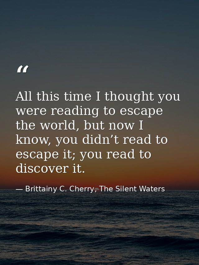 All this time I thought you were reading to escape the world, but now I know, you didn’t read to escape it; you read to  — Brittainy C. Cherry, The Silent Waters