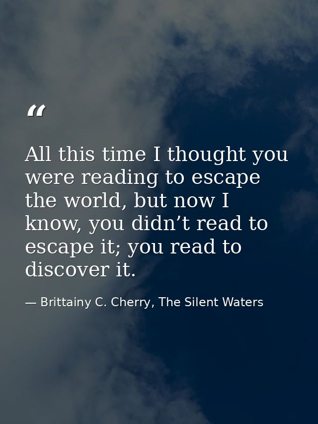 All this time I thought you were reading to escape the world, but now I know, you didn’t read to escape it; you read to  — Brittainy C. Cherry, The Silent Waters