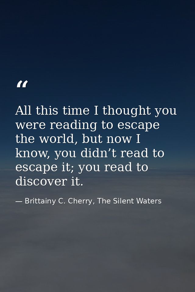 All this time I thought you were reading to escape the world, but now I know, you didn’t read to escape it; you read to  — Brittainy C. Cherry, The Silent Waters
