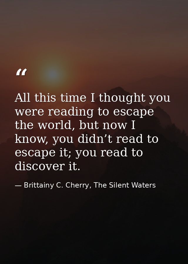 All this time I thought you were reading to escape the world, but now I know, you didn’t read to escape it; you read to  — Brittainy C. Cherry, The Silent Waters