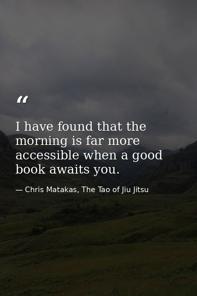 I have found that the morning is far more accessible when a good book awaits you. — Chris Matakas, The Tao of Jiu Jitsu