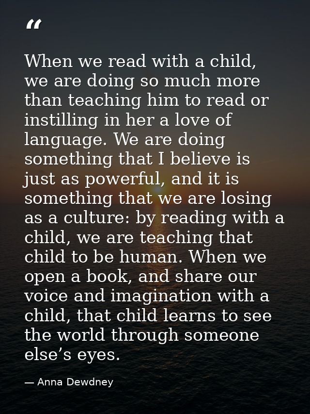 When we read with a child, we are doing so much more than teaching him to read or instilling in her a love of language.  — Anna Dewdney