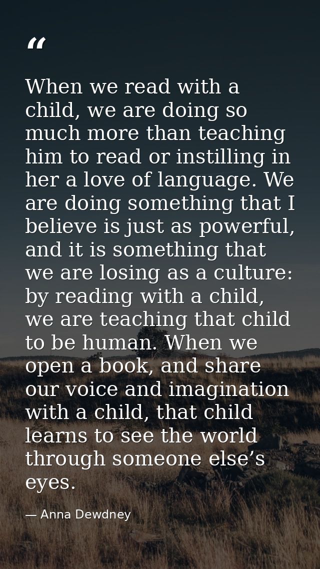 When we read with a child, we are doing so much more than teaching him to read or instilling in her a love of language.  — Anna Dewdney