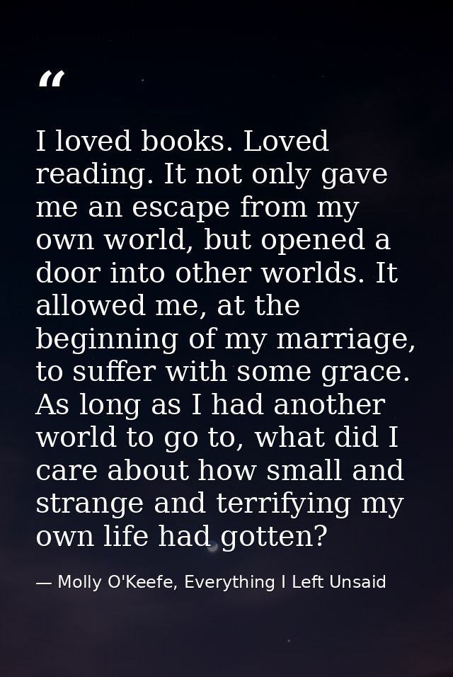 I loved books. Loved reading. It not only gave me an escape from my own world, but opened a door into other worlds. It a — Molly O'Keefe, Everything I Left Unsaid