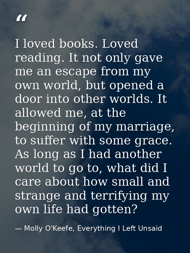 I loved books. Loved reading. It not only gave me an escape from my own world, but opened a door into other worlds. It a — Molly O'Keefe, Everything I Left Unsaid