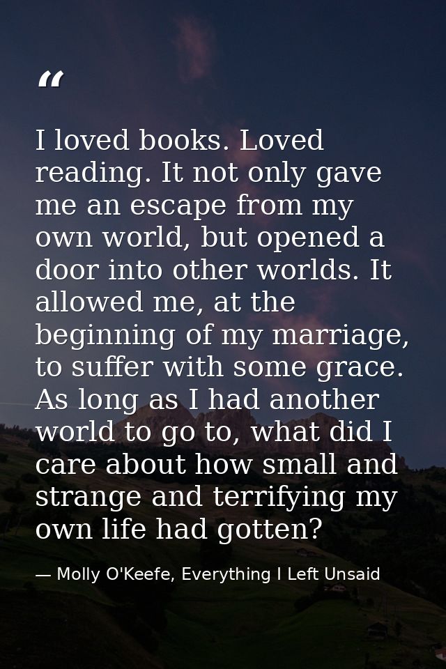I loved books. Loved reading. It not only gave me an escape from my own world, but opened a door into other worlds. It a — Molly O'Keefe, Everything I Left Unsaid