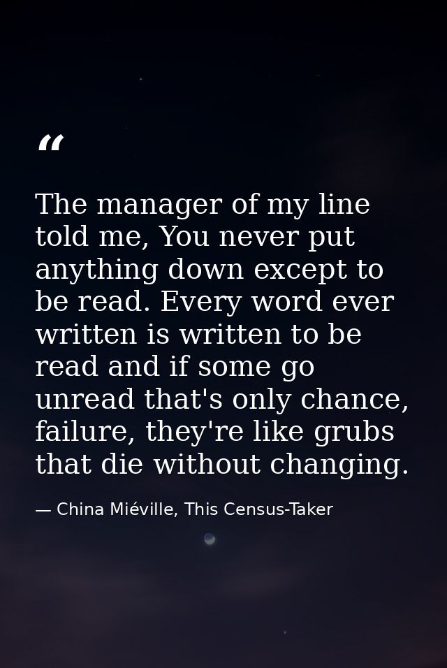 The manager of my line told me, You never put anything down except to be read. Every word ever written is written to be  — China Miéville, This Census-Taker