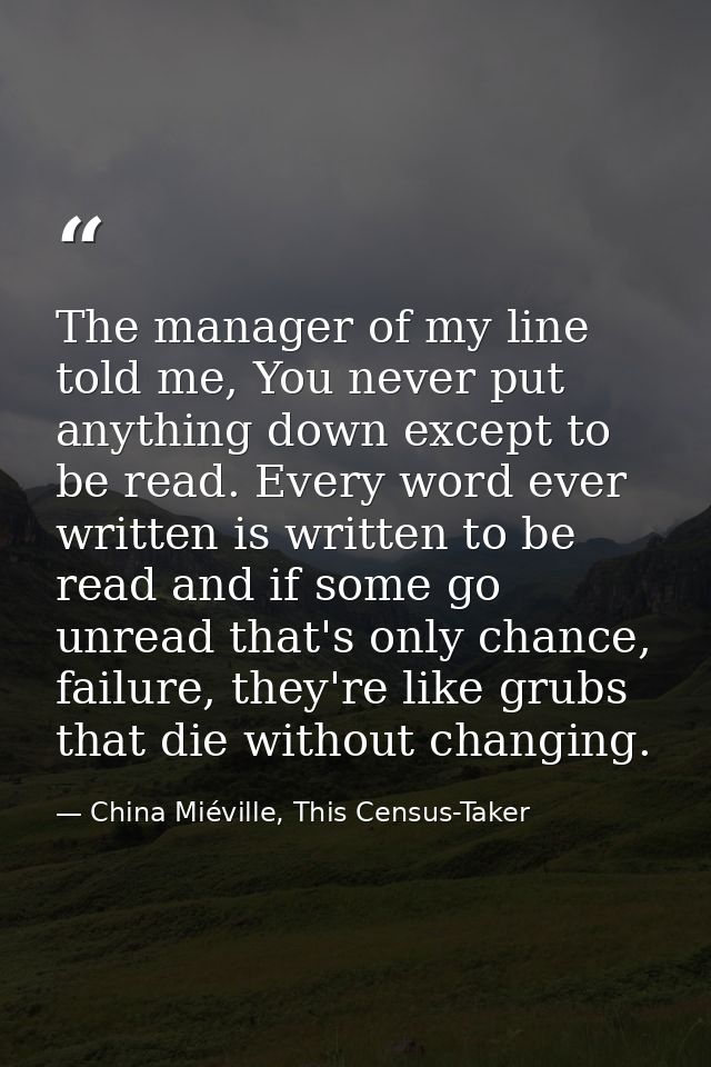 The manager of my line told me, You never put anything down except to be read. Every word ever written is written to be  — China Miéville, This Census-Taker