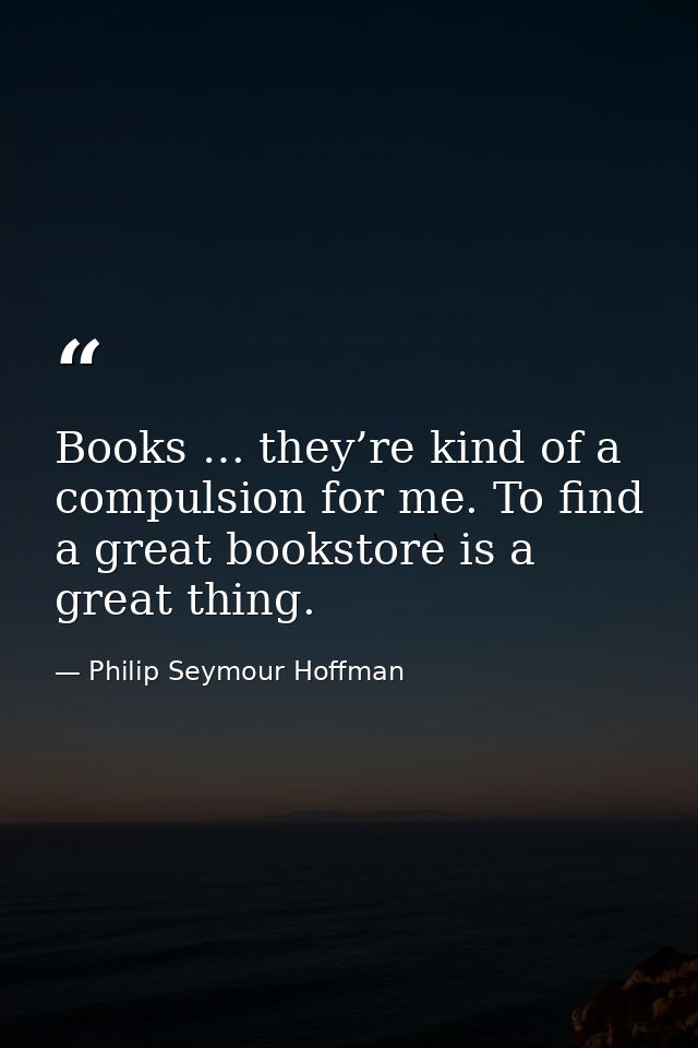Books … they’re kind of a compulsion for me. To find a great bookstore is a great thing. — Philip Seymour Hoffman