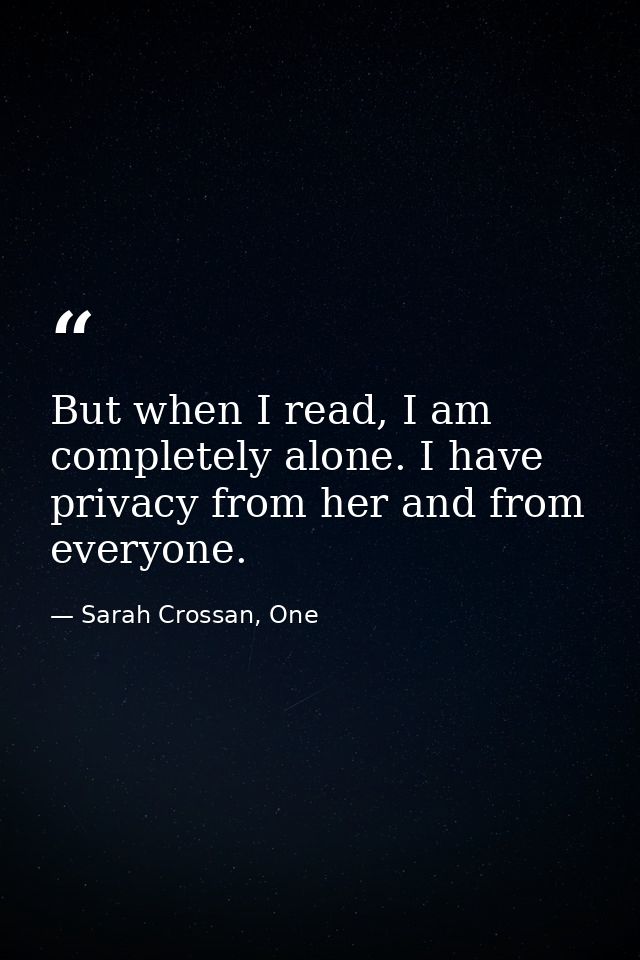 But when I read, I am completely alone. I have privacy from her and from everyone. — Sarah Crossan, One