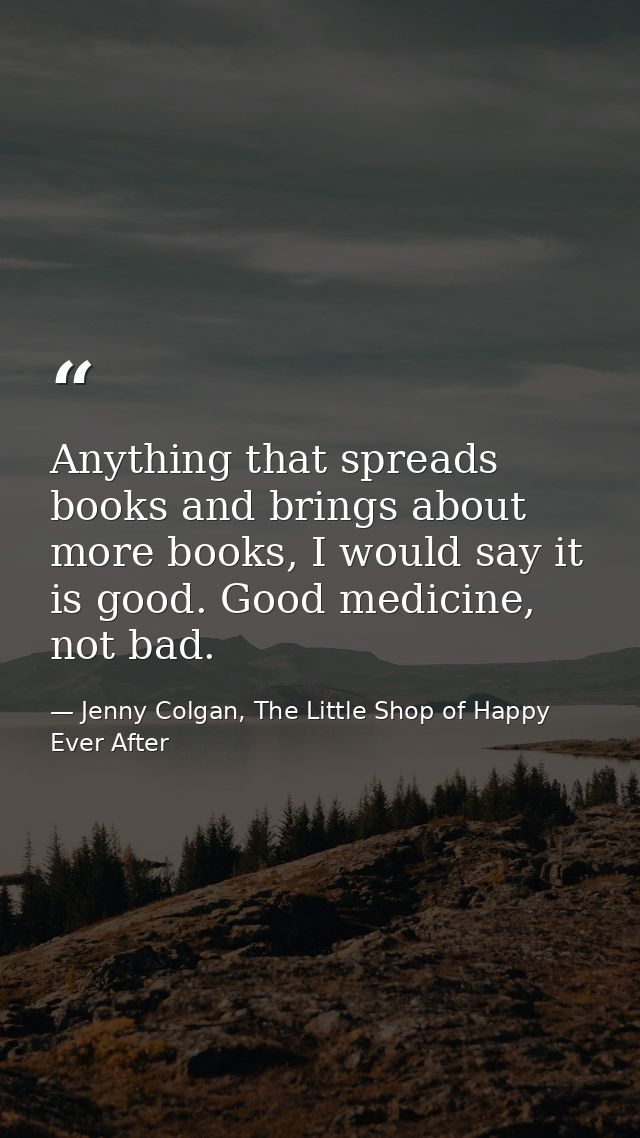 Anything that spreads books and brings about more books, I would say it is good. Good medicine, not bad. — Jenny Colgan, The Little Shop of Happy Ever After