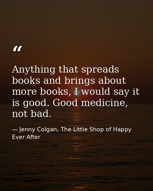 Anything that spreads books and brings about more books, I would say it is good. Good medicine, not bad. — Jenny Colgan, The Little Shop of Happy Ever After