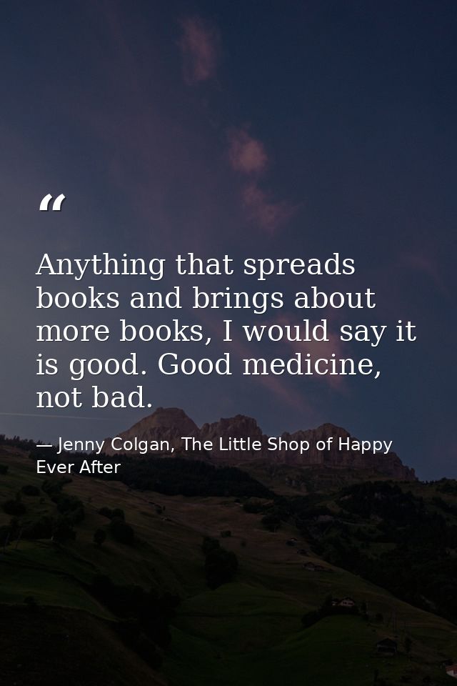 Anything that spreads books and brings about more books, I would say it is good. Good medicine, not bad. — Jenny Colgan, The Little Shop of Happy Ever After