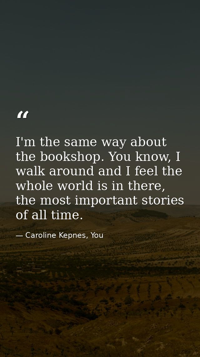 I'm the same way about the bookshop. You know, I walk around and I feel the whole world is in there, the most important  — Caroline Kepnes, You