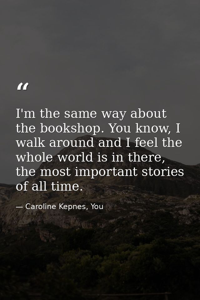 I'm the same way about the bookshop. You know, I walk around and I feel the whole world is in there, the most important  — Caroline Kepnes, You