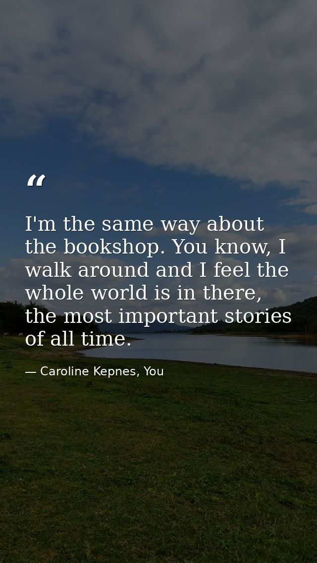 I'm the same way about the bookshop. You know, I walk around and I feel the whole world is in there, the most important  — Caroline Kepnes, You