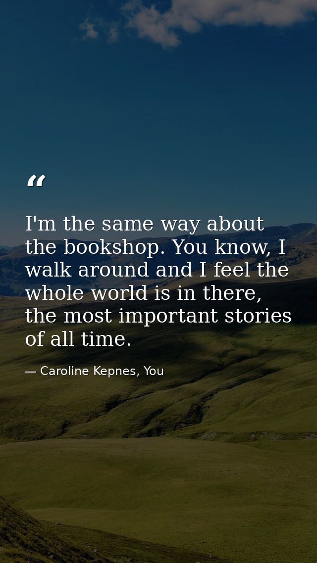 I'm the same way about the bookshop. You know, I walk around and I feel the whole world is in there, the most important  — Caroline Kepnes, You
