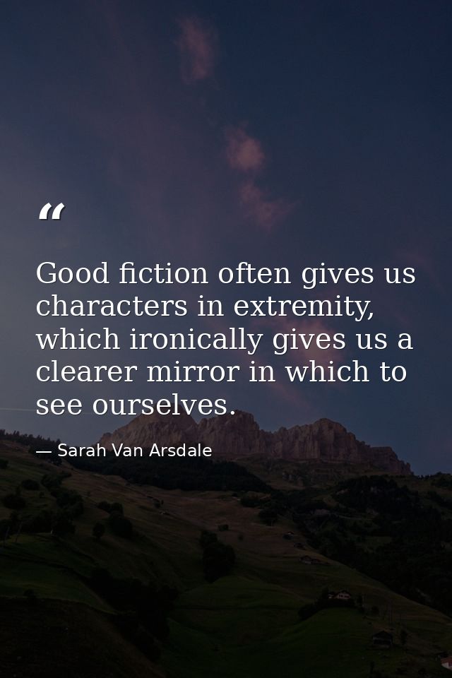 Good fiction often gives us characters in extremity, which ironically gives us a clearer mirror in which to see ourselve — Sarah Van Arsdale